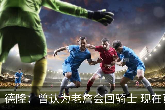 德隆：曾认为老詹会回骑士 现在更倾向于他回热火