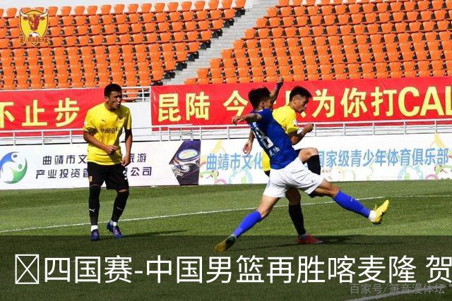 🏀四国赛-中国男篮再胜喀麦隆 贺希宁25+4+6 焦泊乔17+8