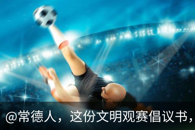 @常德人，这份文明观赛倡议书，请查收！